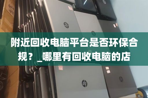 附近回收电脑平台是否环保合规？_哪里有回收电脑的店