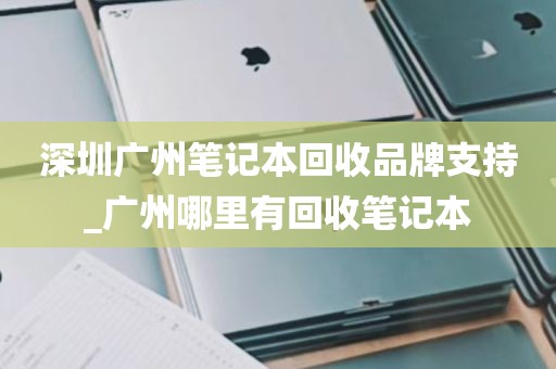 深圳广州笔记本回收品牌支持_广州哪里有回收笔记本