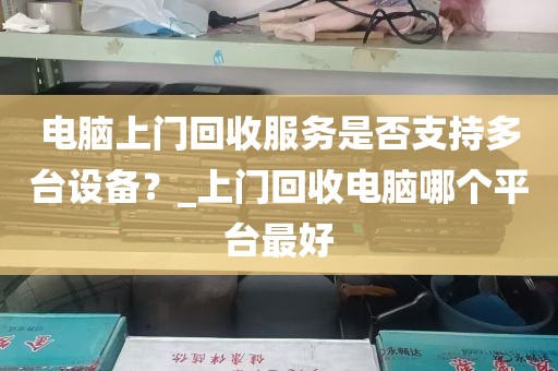 电脑上门回收服务是否支持多台设备？_上门回收电脑哪个平台最好