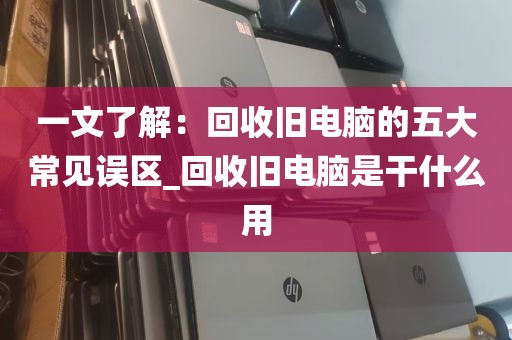 一文了解：回收旧电脑的五大常见误区_回收旧电脑是干什么用