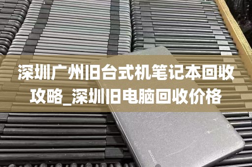 深圳广州旧台式机笔记本回收攻略_深圳旧电脑回收价格