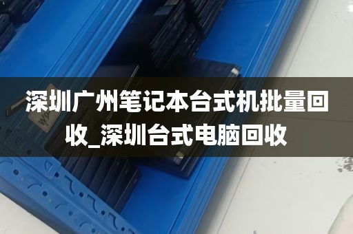 深圳广州笔记本台式机批量回收_深圳台式电脑回收