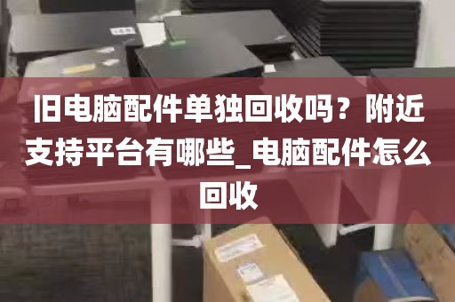 旧电脑配件单独回收吗？附近支持平台有哪些_电脑配件怎么回收