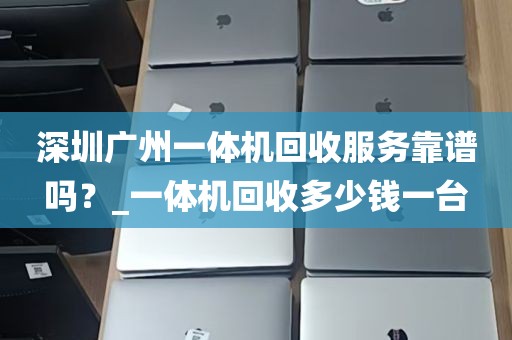 深圳广州一体机回收服务靠谱吗？_一体机回收多少钱一台