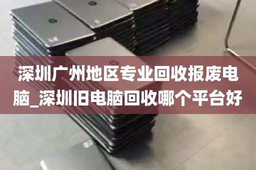 深圳广州地区专业回收报废电脑_深圳旧电脑回收哪个平台好
