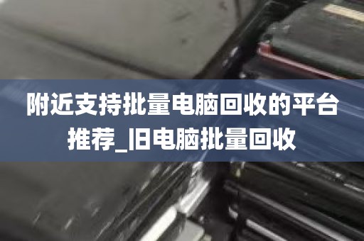 附近支持批量电脑回收的平台推荐_旧电脑批量回收