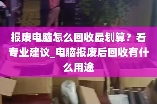 报废电脑怎么回收最划算？看专业建议_电脑报废后回收有什么用途