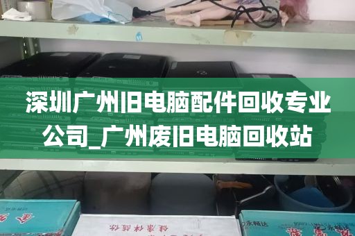 深圳广州旧电脑配件回收专业公司_广州废旧电脑回收站