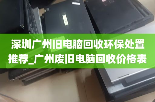 深圳广州旧电脑回收环保处置推荐_广州废旧电脑回收价格表