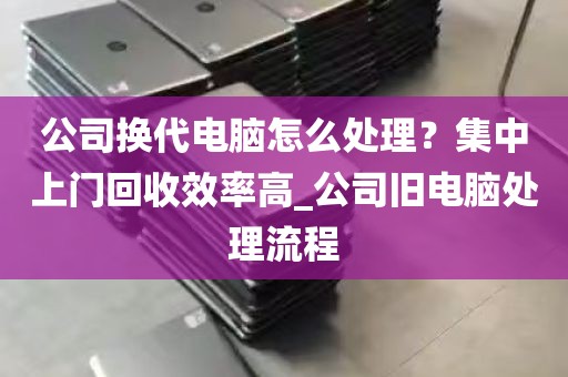 公司换代电脑怎么处理？集中上门回收效率高_公司旧电脑处理流程