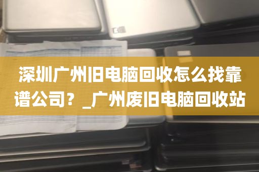 深圳广州旧电脑回收怎么找靠谱公司？_广州废旧电脑回收站