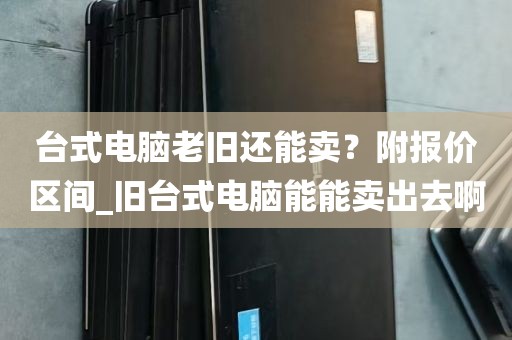 台式电脑老旧还能卖？附报价区间_旧台式电脑能能卖出去啊