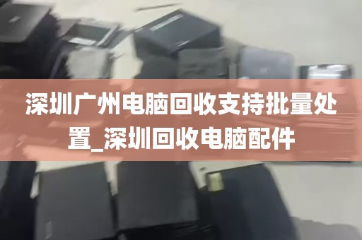 深圳广州电脑回收支持批量处置_深圳回收电脑配件