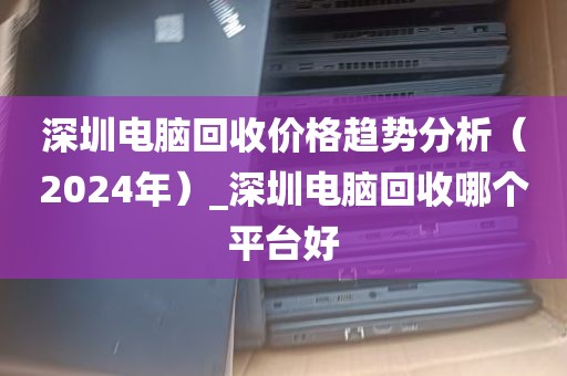 深圳电脑回收价格趋势分析（2024年）_深圳电脑回收哪个平台好