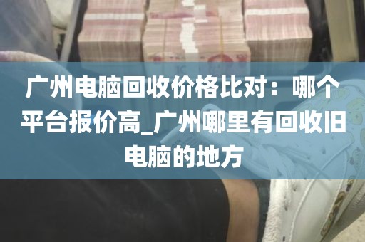 广州电脑回收价格比对：哪个平台报价高_广州哪里有回收旧电脑的地方