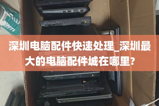 深圳电脑配件快速处理_深圳最大的电脑配件城在哪里?