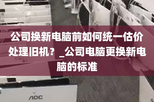 公司换新电脑前如何统一估价处理旧机？_公司电脑更换新电脑的标准