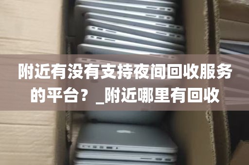 附近有没有支持夜间回收服务的平台？_附近哪里有回收