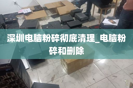 深圳电脑粉碎彻底清理_电脑粉碎和删除