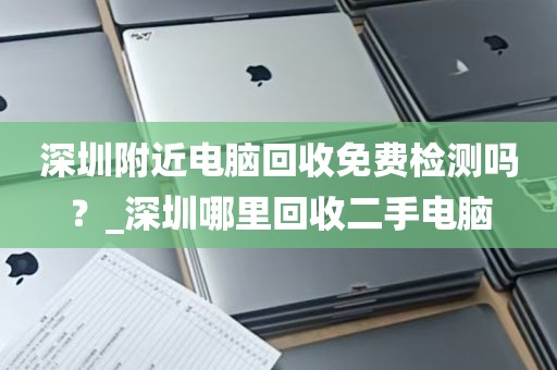 深圳附近电脑回收免费检测吗？_深圳哪里回收二手电脑