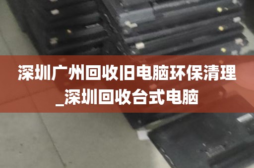 深圳广州回收旧电脑环保清理_深圳回收台式电脑