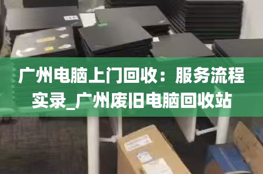 广州电脑上门回收：服务流程实录_广州废旧电脑回收站