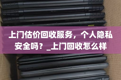 上门估价回收服务，个人隐私安全吗？_上门回收怎么样