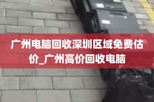 广州电脑回收深圳区域免费估价_广州高价回收电脑
