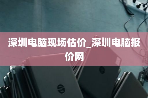 深圳电脑现场估价_深圳电脑报价网