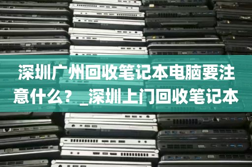 深圳广州回收笔记本电脑要注意什么？_深圳上门回收笔记本