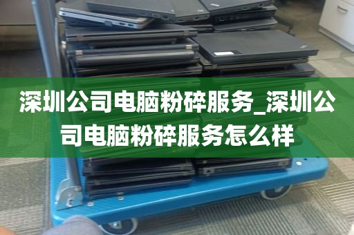 深圳公司电脑粉碎服务_深圳公司电脑粉碎服务怎么样