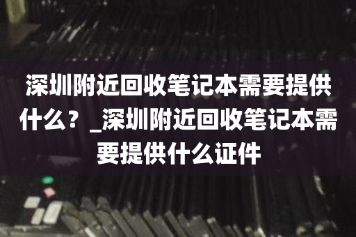 深圳附近回收笔记本需要提供什么？_深圳附近回收笔记本需要提供什么证件
