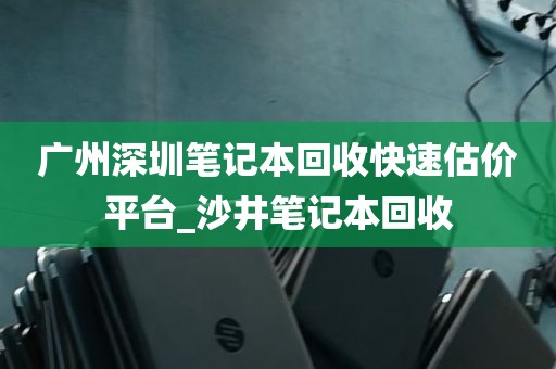 广州深圳笔记本回收快速估价平台_沙井笔记本回收