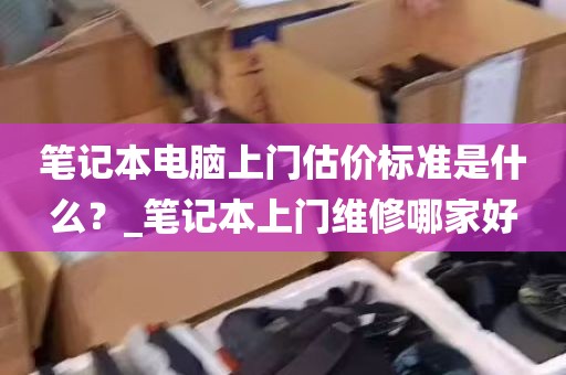 笔记本电脑上门估价标准是什么？_笔记本上门维修哪家好