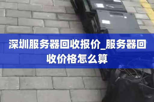 深圳服务器回收报价_服务器回收价格怎么算