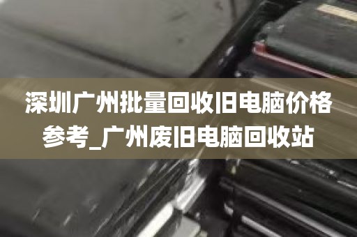 深圳广州批量回收旧电脑价格参考_广州废旧电脑回收站