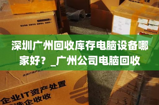 深圳广州回收库存电脑设备哪家好？_广州公司电脑回收