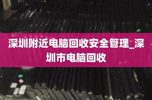 深圳附近电脑回收安全管理_深圳市电脑回收