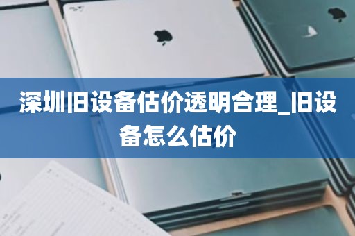 深圳旧设备估价透明合理_旧设备怎么估价