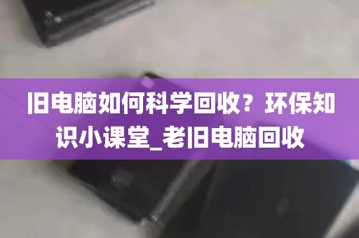旧电脑如何科学回收？环保知识小课堂_老旧电脑回收