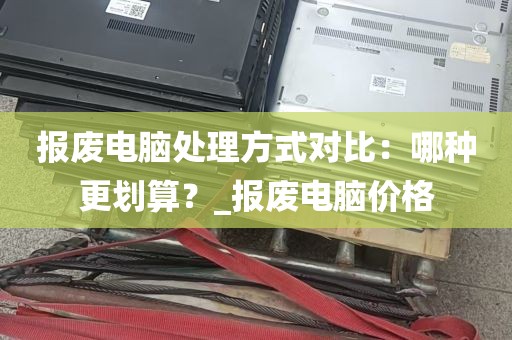 报废电脑处理方式对比：哪种更划算？_报废电脑价格