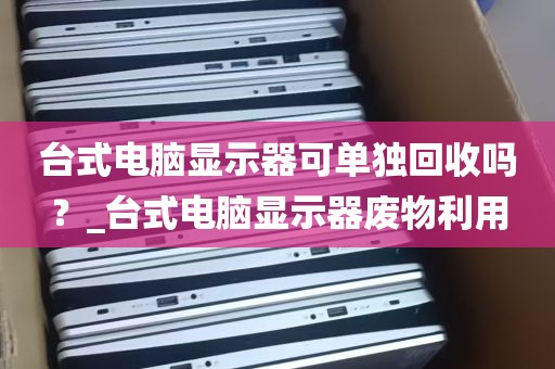 台式电脑显示器可单独回收吗？_台式电脑显示器废物利用