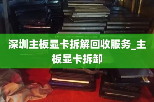 深圳主板显卡拆解回收服务_主板显卡拆卸
