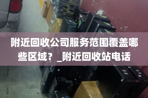 附近回收公司服务范围覆盖哪些区域？_附近回收站电话