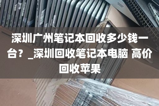 深圳广州笔记本回收多少钱一台？_深圳回收笔记本电脑 高价回收苹果