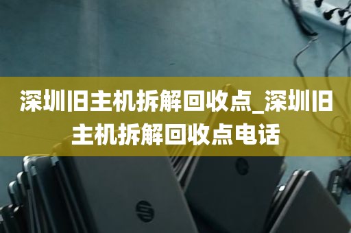 深圳旧主机拆解回收点_深圳旧主机拆解回收点电话