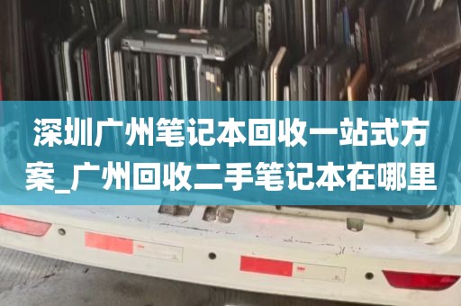 深圳广州笔记本回收一站式方案_广州回收二手笔记本在哪里