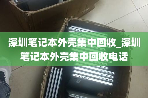 深圳笔记本外壳集中回收_深圳笔记本外壳集中回收电话