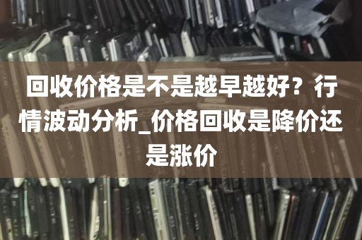 回收价格是不是越早越好？行情波动分析_价格回收是降价还是涨价