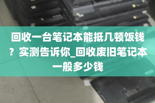 回收一台笔记本能抵几顿饭钱？实测告诉你_回收废旧笔记本一般多少钱